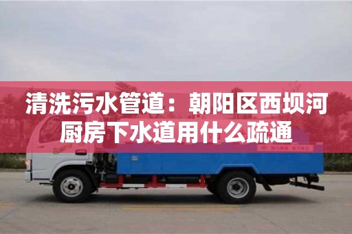 清洗污水管道：朝陽區西壩河廚房下水道用什么疏通