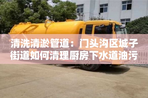 北京清洗清淤管道：門頭溝區(qū)城子街道如何清理廚房下水道油污