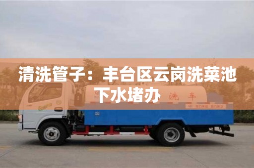 南昌清洗管子：豐臺區云崗洗菜池下水堵辦