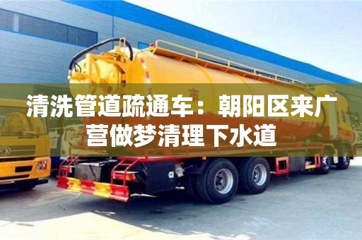 北京清洗管道疏通車：朝陽區來廣營做夢清理下水道