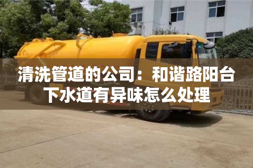 北京清洗管道的公司：和諧路陽臺下水道有異味怎么處理