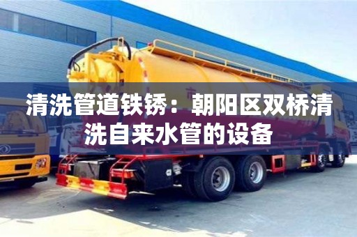 北京清洗管道鐵銹：朝陽區雙橋清洗自來水管的設備