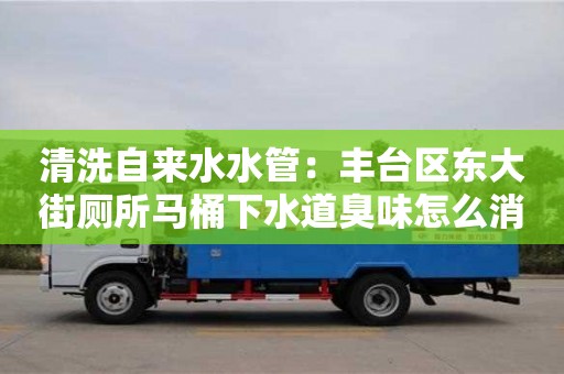 北京清洗自來水水管：豐臺區(qū)東大街廁所馬桶下水道臭味怎么消除