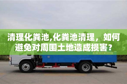 北京清理化糞池,化糞池清理，如何避免對周圍土地造成損害？
