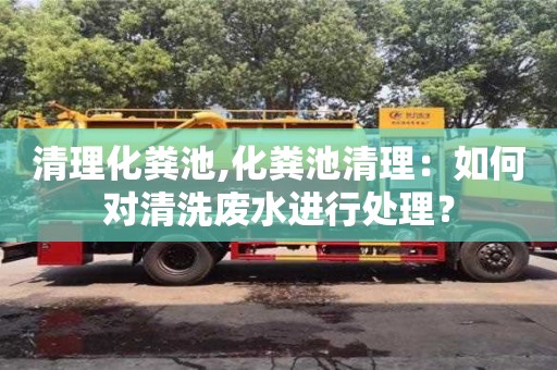 天津清理化糞池,化糞池清理：如何對(duì)清洗廢水進(jìn)行處理？