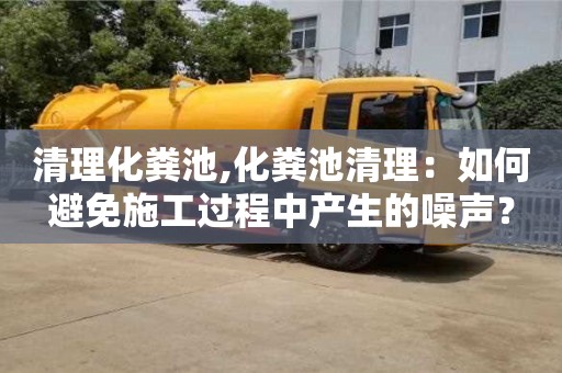 北京清理化糞池,化糞池清理：如何避免施工過程中產(chǎn)生的噪聲？