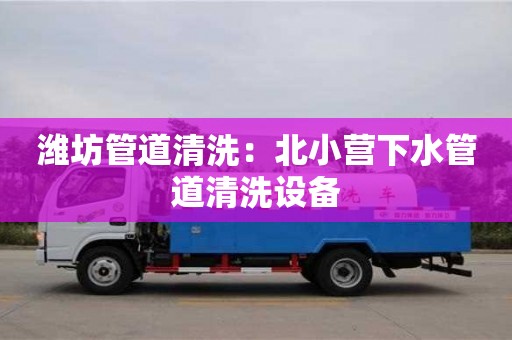 北京濰坊管道清洗：北小營下水管道清洗設(shè)備