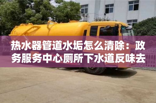 北京熱水器管道水垢怎么清除：政務服務中心廁所下水道反味去除