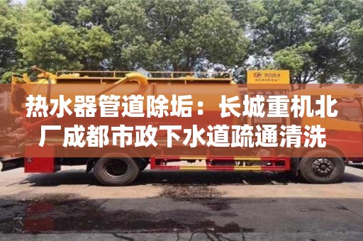 北京熱水器管道除垢：長城重機北廠成都市政下水道疏通清洗