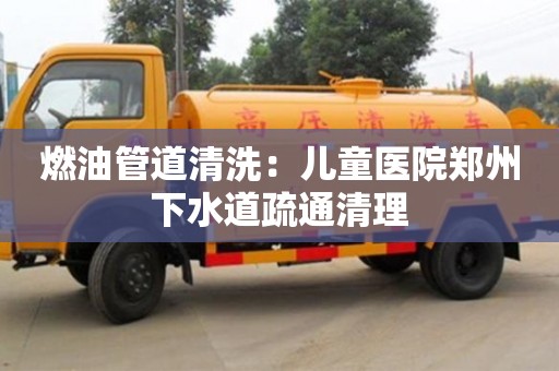 北京燃油管道清洗：兒童醫(yī)院鄭州下水道疏通清理