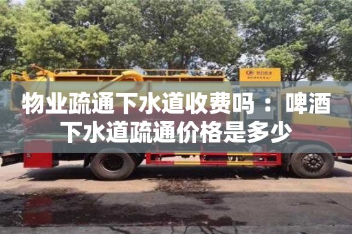 北京物業疏通下水道收費嗎 ：啤酒下水道疏通價格是多少
