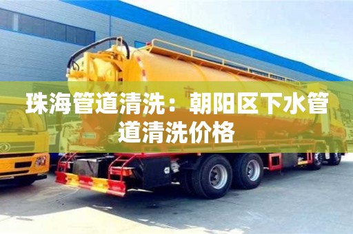 北京珠海管道清洗：朝陽區下水管道清洗價格
