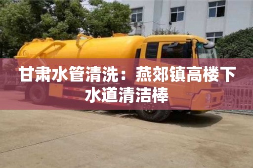 北京甘肅水管清洗：燕郊鎮高樓下水道清潔棒