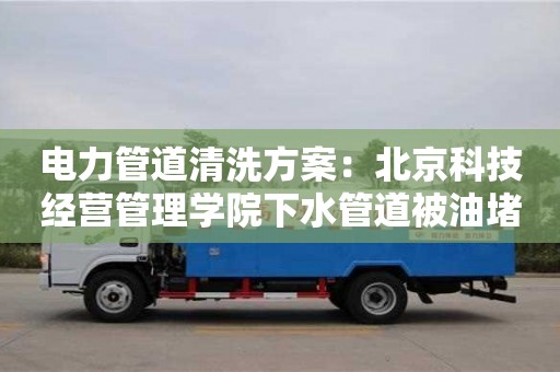 電力管道清洗方案：北京科技經(jīng)營管理學院下水管道被油堵了怎么清理