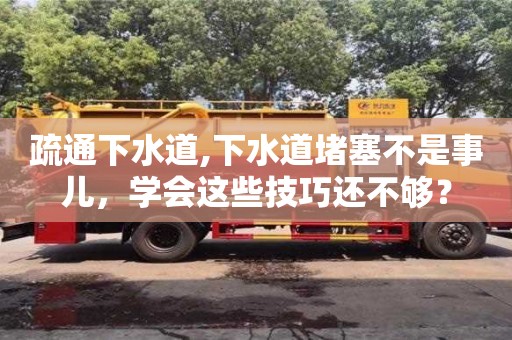 上海疏通下水道,下水道堵塞不是事兒，學會這些技巧還不夠？