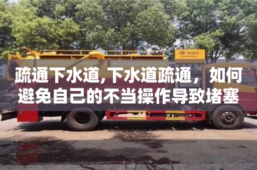 北京疏通下水道,下水道疏通，如何避免自己的不當操作導致堵塞更嚴重？