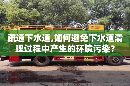 北京疏通下水道,如何避免下水道清理過程中產生的環境污染？