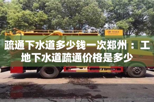 北京疏通下水道多少錢一次鄭州 ：工地下水道疏通價格是多少