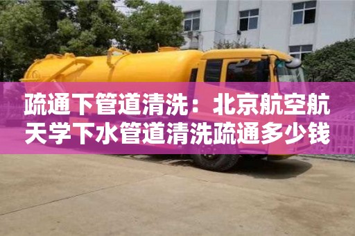 北京疏通下管道清洗：北京航空航天學下水管道清洗疏通多少錢