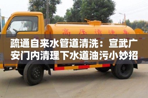 疏通自來水管道清洗：宣武廣安門內清理下水道油污小妙招