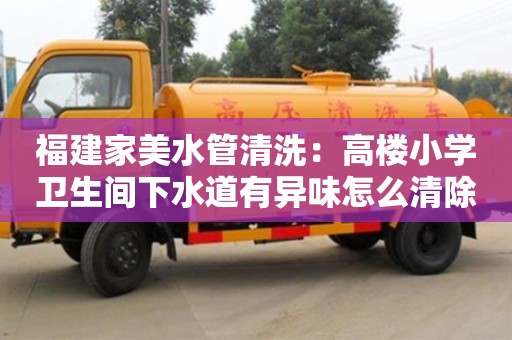 福建家美水管清洗：高樓小學衛生間下水道有異味怎么清除