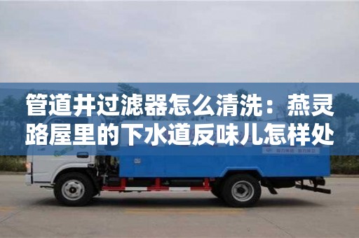 北京管道井過濾器怎么清洗：燕靈路屋里的下水道反味兒怎樣處理
