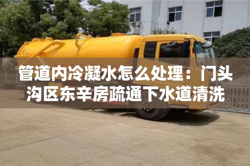 北京管道內冷凝水怎么處理：門頭溝區東辛房疏通下水道清洗
