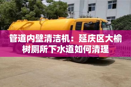 北京管道內壁清潔機：延慶區大榆樹廁所下水道如何清理