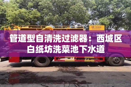 北京管道型自清洗過(guò)濾器：西城區(qū)白紙坊洗菜池下水道