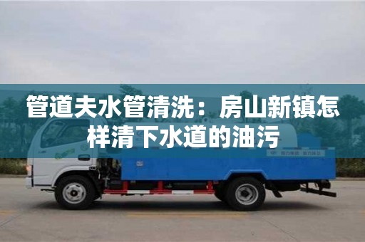 北京管道夫水管清洗：房山新鎮怎樣清下水道的油污