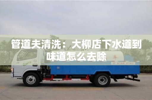 北京管道夫清洗：大柳店下水道到味道怎么去除