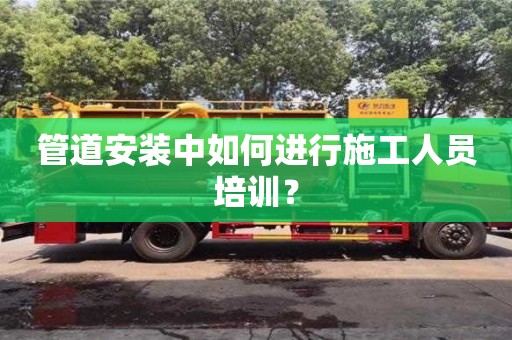 唐山管道安裝中如何進行施工人員培訓(xùn)？
