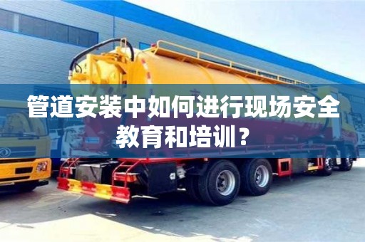 紹興管道安裝中如何進行現場安全教育和培訓？