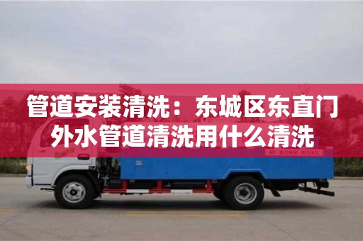 北京管道安裝清洗：東城區東直門外水管道清洗用什么清洗