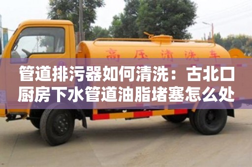 北京管道排污器如何清洗：古北口廚房下水管道油脂堵塞怎么處理