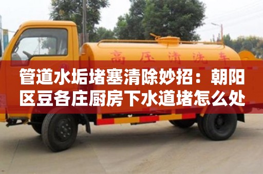 北京管道水垢堵塞清除妙招：朝陽區(qū)豆各莊廚房下水道堵怎么處理
