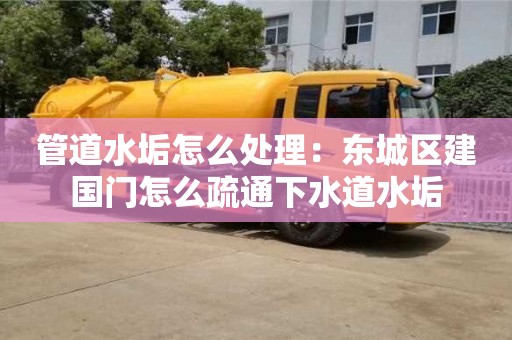 北京管道水垢怎么處理：東城區建國門怎么疏通下水道水垢