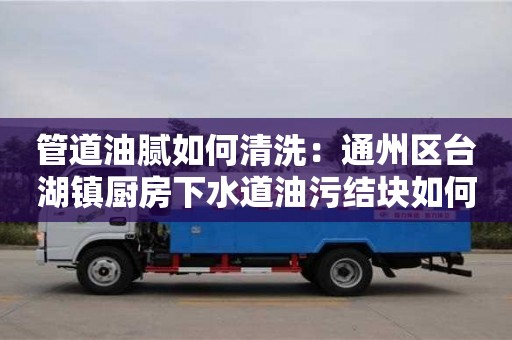 北京管道油膩如何清洗：通州區臺湖鎮廚房下水道油污結塊如何處理
