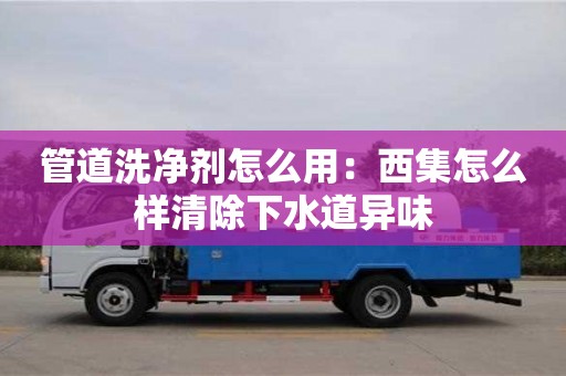 北京管道洗凈劑怎么用：西集怎么樣清除下水道異味