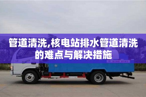 北京管道清洗,核電站排水管道清洗的難點與解決措施