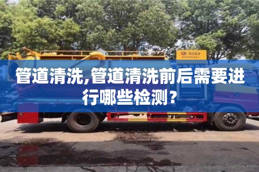 管道清洗,管道清洗前后需要進(jìn)行哪些檢測(cè)？
