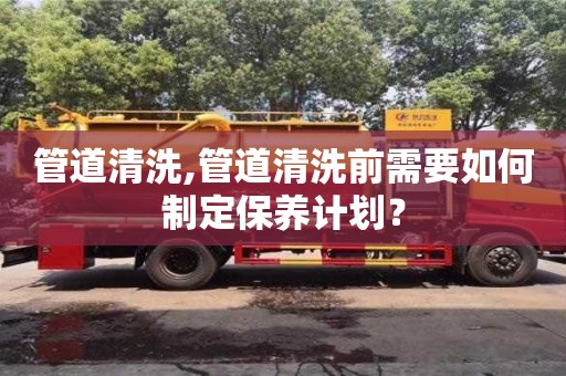 北京管道清洗,管道清洗前需要如何制定保養計劃？