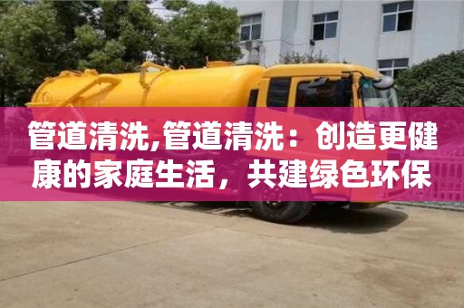 廣州管道清洗,管道清洗：創(chuàng)造更健康的家庭生活，共建綠色環(huán)保！