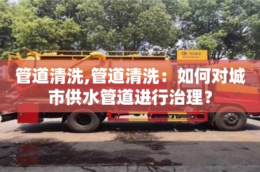 上海管道清洗,管道清洗：如何對城市供水管道進行治理？