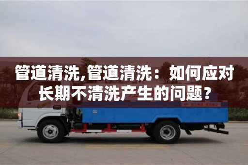 南京管道清洗,管道清洗：如何應對長期不清洗產生的問題？