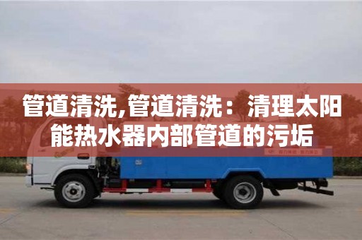 北京管道清洗,管道清洗：清理太陽(yáng)能熱水器內(nèi)部管道的污垢