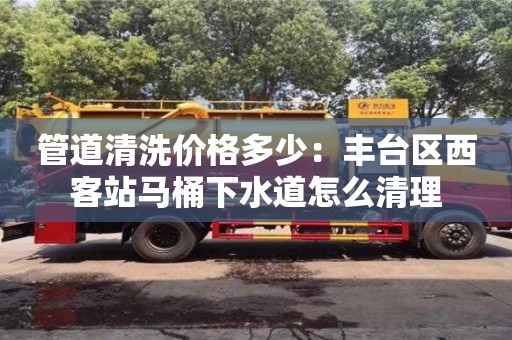 北京管道清洗價(jià)格多少：豐臺(tái)區(qū)西客站馬桶下水道怎么清理