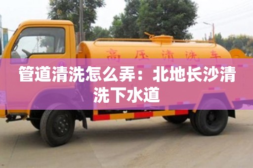 唐山管道清洗怎么弄：北地長沙清洗下水道