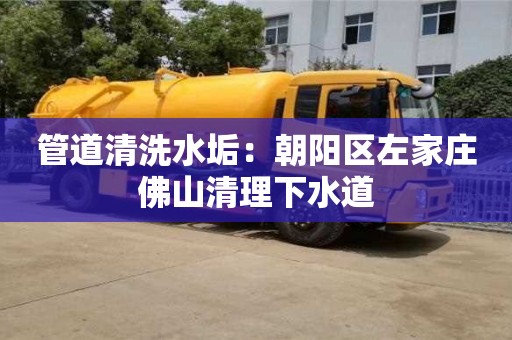 北京管道清洗水垢：朝陽區左家莊佛山清理下水道