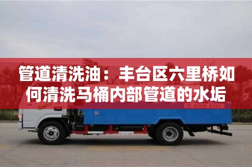北京管道清洗油：豐臺區六里橋如何清洗馬桶內部管道的水垢